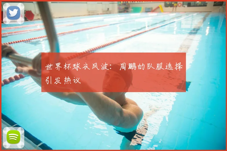 世界杯球衣风波：周鹏的队服选择引发热议