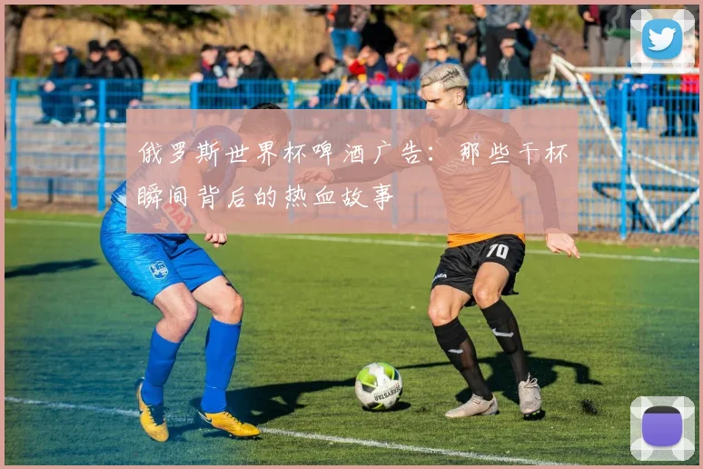俄罗斯世界杯啤酒广告：那些干杯瞬间背后的热血故事