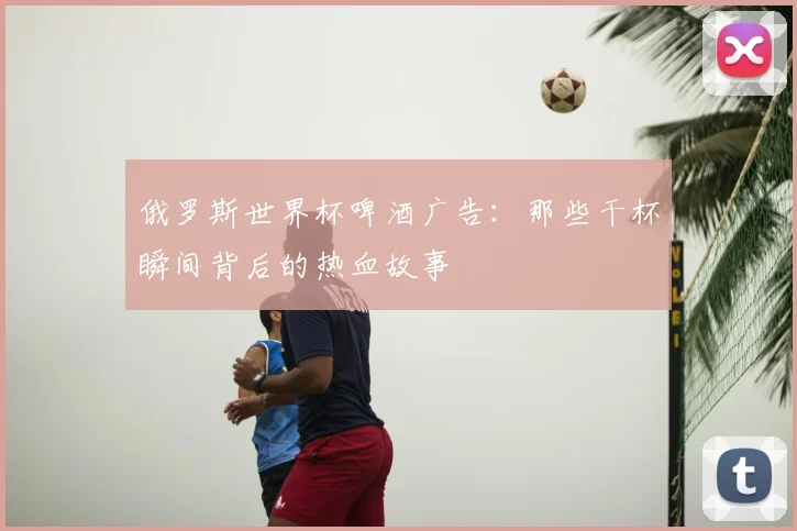 俄罗斯世界杯啤酒广告：那些干杯瞬间背后的热血故事