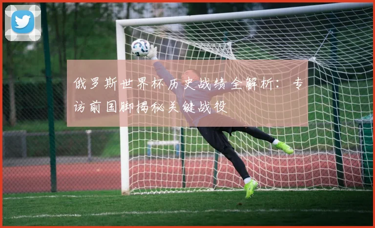 俄罗斯世界杯历史战绩全解析：专访前国脚揭秘关键战役