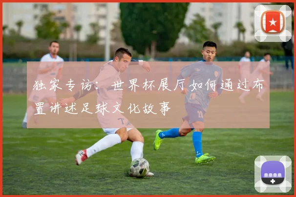 独家专访:世界杯展厅如何通过布置讲述足球文化故事