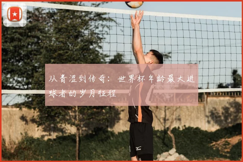 从青涩到传奇:世界杯年龄最大进球者的岁月征程