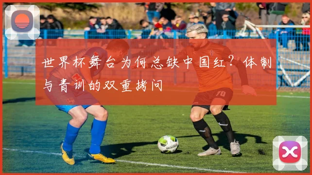 世界杯舞台为何总缺中国红？体制与青训的双重拷问