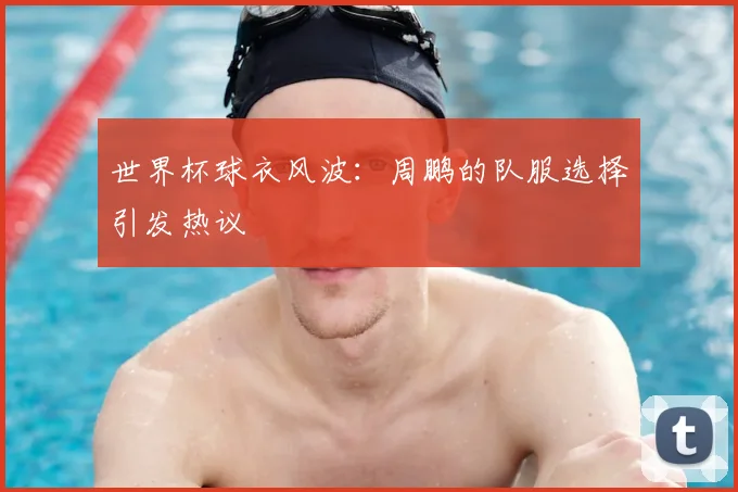 世界杯球衣风波：周鹏的队服选择引发热议