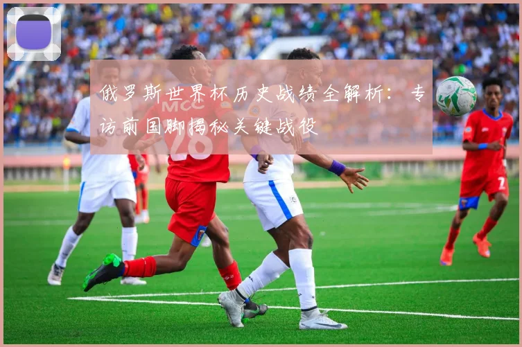 俄罗斯世界杯历史战绩全解析：专访前国脚揭秘关键战役