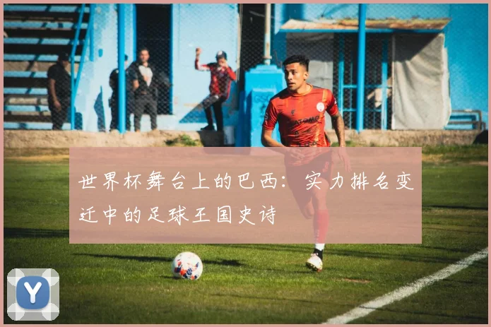 世界杯舞台上的巴西：实力排名变迁中的足球王国史诗
