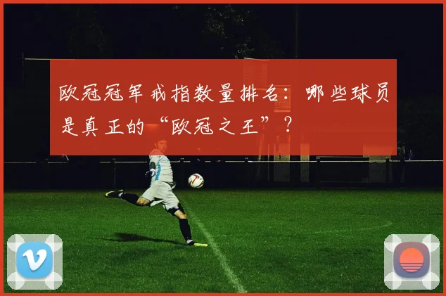 欧冠冠军戒指数量排名：哪些球员是真正的“欧冠之王”？