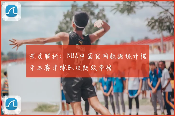深度解析：NBA中国官网数据统计揭示本赛季球队攻防效率榜