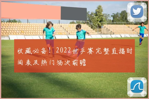 收藏必备！2022世乒赛完整直播时间表及热门场次前瞻