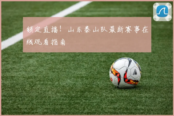 锁定直播！山东泰山队最新赛事在线观看指南