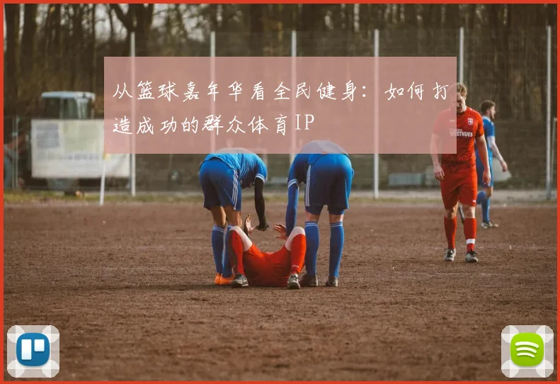 从篮球嘉年华看全民健身：如何打造成功的群众体育IP