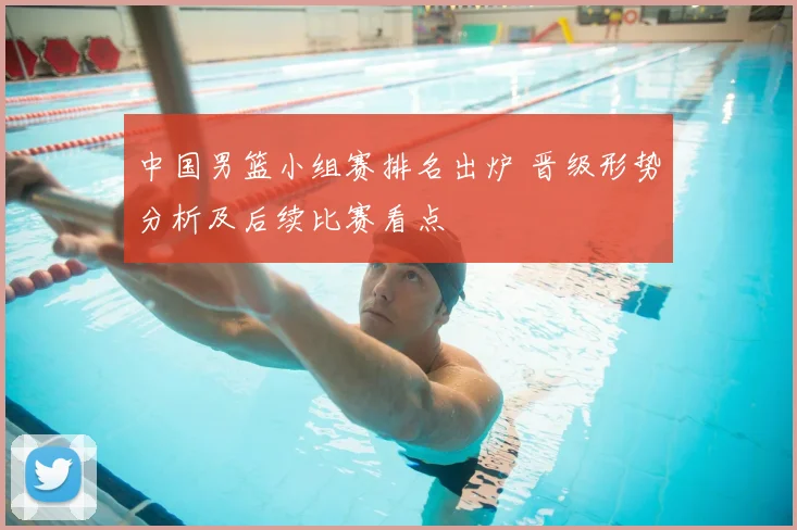 中国男篮小组赛排名出炉 晋级形势分析及后续比赛看点