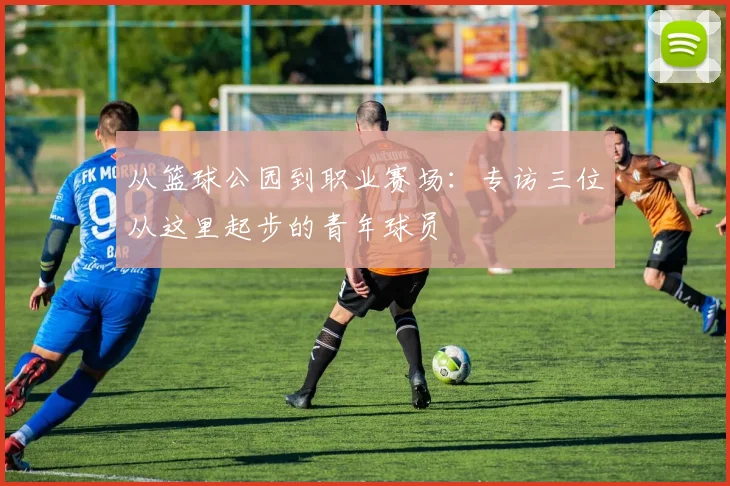 从篮球公园到职业赛场：专访三位从这里起步的青年球员