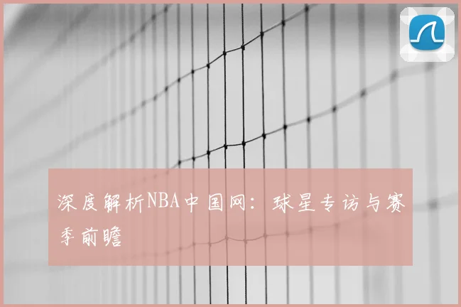 深度解析NBA中国网：球星专访与赛季前瞻