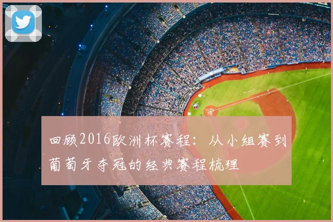 回顾2016欧洲杯赛程：从小组赛到葡萄牙夺冠的经典赛程梳理