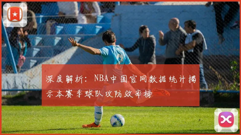 深度解析：NBA中国官网数据统计揭示本赛季球队攻防效率榜