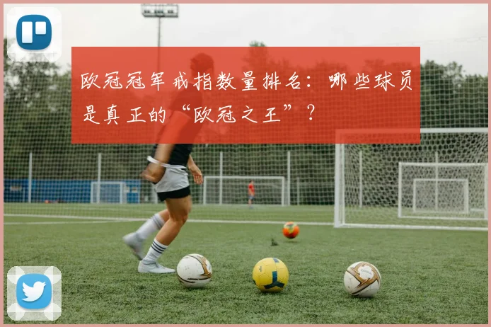 欧冠冠军戒指数量排名：哪些球员是真正的“欧冠之王”？
