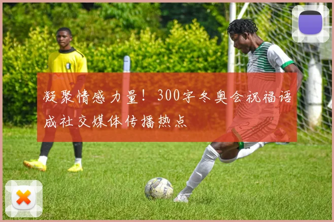 凝聚情感力量！300字冬奥会祝福语成社交媒体传播热点