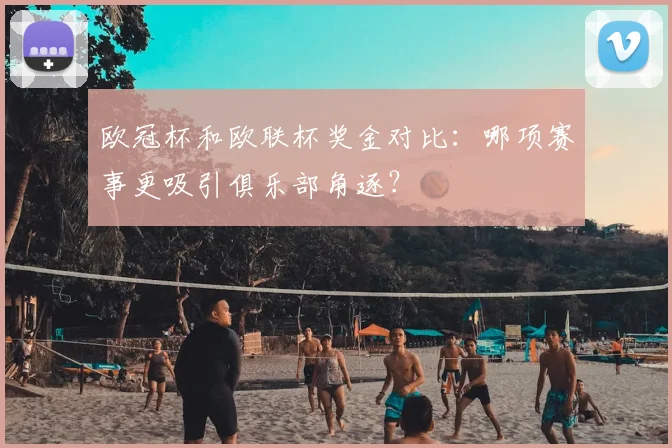 欧冠杯和欧联杯奖金对比：哪项赛事更吸引俱乐部角逐？