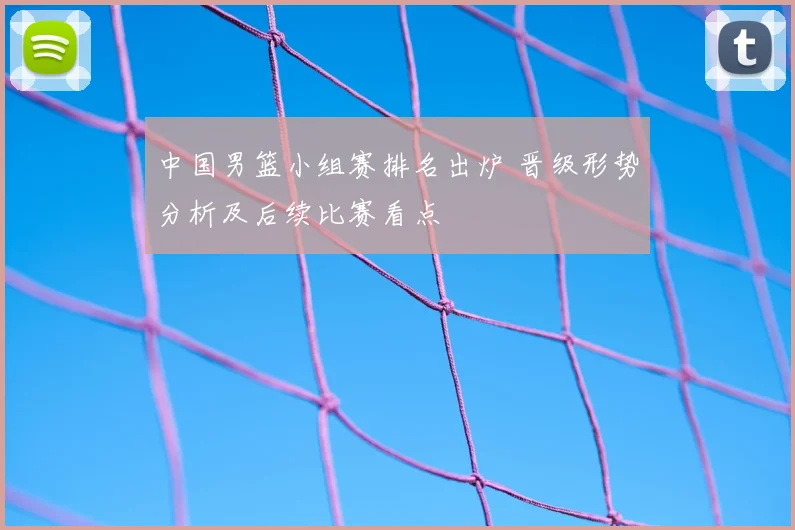 中国男篮小组赛排名出炉 晋级形势分析及后续比赛看点